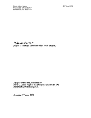 David Jukes-Hughes 21
st
June 2014
Project 202: “Life on Earth.”
Revision 04: 28
th
April 2016
“Life on Earth.”
(Paper 1: Strategic Definition: RIBA Work Stage 0.)
A paper written and published by
David G. Jukes-Hughes MA (Kingston University, UK)
Manchester, United Kingdom.
Saturday 21st
June 2014
 