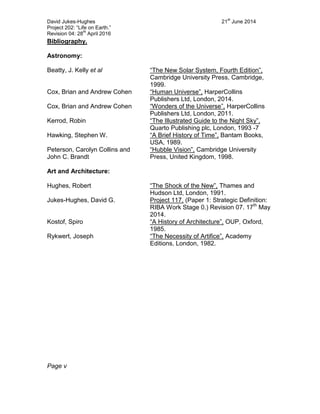 David Jukes-Hughes 21
st
June 2014
Project 202: “Life on Earth.”
Revision 04: 28
th
April 2016
Bibliography.
Astronomy:
Beatty, J. Kelly et al “The New Solar System, Fourth Edition”,
Cambridge University Press, Cambridge,
1999.
Cox, Brian and Andrew Cohen “Human Universe”, HarperCollins
Publishers Ltd, London, 2014.
Cox, Brian and Andrew Cohen “Wonders of the Universe”, HarperCollins
Publishers Ltd, London, 2011.
Kerrod, Robin “The Illustrated Guide to the Night Sky”,
Quarto Publishing plc, London, 1993 -7
Hawking, Stephen W. “A Brief History of Time”, Bantam Books,
USA, 1989.
Peterson, Carolyn Collins and
John C. Brandt
“Hubble Vision”, Cambridge University
Press, United Kingdom, 1998.
Art and Architecture:
Hughes, Robert “The Shock of the New”, Thames and
Hudson Ltd, London, 1991.
Jukes-Hughes, David G. Project 117, (Paper 1: Strategic Definition:
RIBA Work Stage 0.) Revision 07. 17th
May
2014.
Kostof, Spiro “A History of Architecture”, OUP, Oxford,
1985.
Rykwert, Joseph “The Necessity of Artifice”, Academy
Editions, London, 1982.
Page v
 