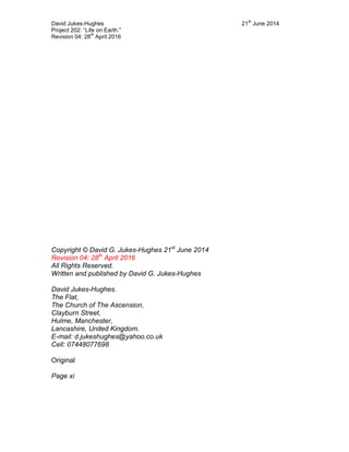 David Jukes-Hughes 21
st
June 2014
Project 202: “Life on Earth.”
Revision 04: 28
th
April 2016
Copyright © David G. Jukes-Hughes 21st
June 2014
Revision 04: 28th
April 2016
All Rights Reserved.
Written and published by David G. Jukes-Hughes
David Jukes-Hughes.
The Flat,
The Church of The Ascension,
Clayburn Street,
Hulme, Manchester,
Lancashire, United Kingdom.
E-mail: d.jukeshughes@yahoo.co.uk
Cell: 07448077698
Original
Page xi
 