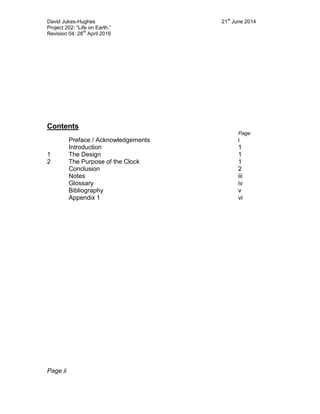 David Jukes-Hughes 21
st
June 2014
Project 202: “Life on Earth.”
Revision 04: 28
th
April 2016
Contents
Page
Preface / Acknowledgements i
Introduction 1
1 The Design 1
2 The Purpose of the Clock 1
Conclusion 2
Notes iii
Glossary iv
Bibliography v
Appendix 1 vi
Page ii
 