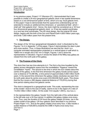 David Jukes-Hughes 21
st
June 2014
Project 202: “Life on Earth.”
Revision 04: 28
th
April 2016
Introduction
In my previous paper, Project 117 (Revision 07), I demonstrated that it was
possible to create a 24 hour geographical galactic clock in two spatial dimensions
based on a one dimensional system of time, which is to say ‘local galactic time’.
In this paper I hope to demonstrate that this space-time understanding can be
extended to include an additional time dimension, or ‘gravitational field’, which I
shall call “inter-galactic time”. Hence, the clock might be considered as a ’24 hour
four dimensional geographical galactic clock’. ie: It has two spatial coordinates
(x,y) and two time coordinates. The 4D clock design, like the original 3D clock
design, begins with the birth of the Sun and Planet Earth 4,600 million years ago,
and ends 1,000 million years from the present time.
1. The Design.
The design of the ‘24 hour geographical intergalactic clock’ is illustrated by the
Figures 1 to 4 in Appendix 1 of this paper. Figure 3 demonstrates the idea in plan
and cross section. Thus, in these illustrations we see that the ‘clock’ is a
computer animated representation projected on a vertical plane or wall which is
10800 mm in length and 2187 mm in height. Figures 1 and 2 show the
representation in elevation. Figure 4 shows the detail of the Milky-way galaxy as
viewed from the north pole of the galaxy.
2. The Purpose of the Clock.
The clock then has two time elements to it. The first is the time travelled by the
galaxy across intergalactic space from the constellation “Pegasus” toward the
constellation “Hydra”. The second is the time in which the Sun rotates about the
centre of the galaxy. In the first time dimension the galaxy travels across space
over a distance of 10.296 Mly, a time period of approximately 5,600 million Earth
years. In the second time dimension the galaxy rotates clockwise (as seen from
its north pole) about its centre once every 233,036,836 Earth years. This shows
that the Sun covers a 360 degree rotational distance of 170,816 ly during that
time period rotating about the galactic centre.
The clock is designed to a geographical scale. This scale, representing the size
of the model / clock to the size of reality, seems to be in the region of a ratio of
1:9,442 million million million. At this scale 1mm equals 1,000 ly. (See Note 2.)
In the representation the galaxy ‘travels’ from the right side of the vertical plane
to the left side over a 24 hour period. In addition the galaxy rotates once every
hour. Thus, over the duration of 24 hours the galaxy rotates 24 times, (as in the
scaled model of the galaxy / 24 hour galactic clock described in my previous
Project Paper 117). And as the galaxy rotates once every hour, it also travels a
scaled distance of 429,000 ly towards the CMB in Hydra once every hour.
(See Note 3)
Page 1
 
