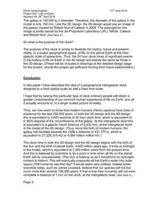 David Jukes-Hughes 21
st
June 2014
Project 202: “Life on Earth.”
Revision 04: 28
th
April 2016
The galaxy is 100,000 ly in diameter. Therefore, the diameter of the galaxy in the
model is only 100 mm. Like the 3D design, the 4D design would use an image of
the galaxy created by Robert Hurt of Caltech in 2008. The copyright for this
image is jointly owned by the Jet Propulsion Laboratory (JPL), NASA, Caltech
and Robert Hurt. (See Note 4.)
So what is the purpose of the clock?
The purpose of the clock is simply to illustrate the history, future and present
reality, in a scaled geographical space, of life on the planet Earth at the inter-
galactic scale of space-time. Thus, the 24 hour clock times of significant events
in the history of life on Earth in the 4D design are exactly the same as those in
the 3D design. (These will be included in drawings at the detailed design stage
for the project, should the project get sufficient funding from future stakeholders.)
Conclusion
In this paper I have described the idea of a geographical intergalactic clock
designed to a fixed spatial scale as well a fixed time scale.
I hope that by seeing this particular type of clock ordinary people will obtain a
greater understanding of our common human experience of life on Earth, and all
it actually amounts to, in a larger scaled picture of reality.
Thus, we now seem to know that modern humans (Homo sapiens) have been in
existence for the last 250,000 years. In both the 3D design and the 4D design
this is equivalent to 3.625 seconds of 24 hour clock time, which is equivalent to
0.3625 degrees of the circumference of the galaxy. At the intergalactic level this
is equivalent to a galactic travel distance of 0.432 mm, at the intergalactic level,
in the model of the 4D design. (Thus, since the birth of modern humans, the
galaxy has traveled towards the CMB a distance of 431.375 ly, which is
equivalent to 27,226,319 AU or 4,084 million million km.)
The clock time in both the 3D design and the 4D design begins with the birth of
the Sun and the birth of planet Earth, 4,600 million years ago. It ends at midnight
in the model, which is equivalent to 1,000 million years from the present time.
And this is believed by scientists to be a point in time when all life on the planet
Earth will be unsustainable. (The Sun is heating up as it transforms its Hydrogen
content to Helium. This will eventually evaporate all the Earth’s water into outer
space.) Will humanity see that day? It would seem very unlikely. Indeed some
scientists today, such as James Lovelock, believe that our species will not live
much more than another 100,000 years. If that is true then humanity will not even
complete a distance of 1 mm on the clock, at the intergalactic level. (See Note 5.)
Page 2
 