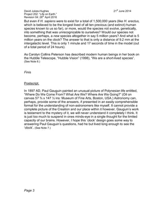 David Jukes-Hughes 21
st
June 2014
Project 202: “Life on Earth.”
Revision 04: 28
th
April 2016
But even if H. sapiens were to exist for a total of 1,500,000 years (like H. erectus,
which is believed to be the longest lived of all ten previous (and extinct) human
species known to us so far), or more, would the species not evolve, genetically,
into something that was unrecognizable to ourselves? Would our species not
become, perhaps, a new species altogether in say 5 million years? And what is 5
million years on the clock? The answer to that is only a distance of 9.2 mm at the
intergalactic level. This is only 1 minute and 17 seconds of time in the model (out
of a total period of 24 hours).
As Carolyn Collins Peterson has described modern human beings in her book on
the Hubble Telescope, “Hubble Vision” (1998), “We are a short-lived species”.
(See Note 6.)
Finis
Postscript.
In 1897 AD, Paul Gauguin painted an unusual picture of Polynesian life entitled,
“Where Do We Come From? What Are We? Where Are We Going?” (Oil on
canvas 57 ¾ x 147 ½ ins: Museum of Fine Arts, Boston, USA.) Astronomy can,
perhaps, provide some of the answers, if presented in an easily comprehensible
format for the understanding of non-astronomers like myself. It cannot provide a
complete picture of the Creation and our place within it however. Gauguin’s work
is testament to the mystery of it, we will never understand it completely I think. It
is just too much to suspend in ones minds-eye in a single thought for the limited
capacity of our brains. However, I hope this ‘clock’ design goes some way to
answering Paul Gauguin’s questions, had he but lived long enough to see the
‘clock’. (See Note 7.)
Page 3
 