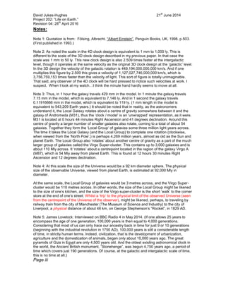 David Jukes-Hughes 21
st
June 2014
Project 202: “Life on Earth.”
Revision 04: 28
th
April 2016
Notes:
Note 1: Quotation is from: Fölsing, Albrecht. “Albert Einstein”, Penguin Books, UK, 1998. p.503.
(First published in 1993.)
Note 2: As noted the scale in the 4D clock design is equivalent to 1 mm to 1,000 ly. This is
different to the scale of the 3D clock design described in my previous paper. In that case the
scale was 1 mm to 50 ly. This new clock design is also 2.509 times faster at the intergalactic
level, though it operates at the same velocity as the original 3D clock design at the ‘galactic’ level.
In the 3D design the velocity of the galactic rotation is 449,194,000,000,000 km/s. And if one
multiplies this figure by 2.509 this gives a velocity of 1,127,027,746,000,000 km/s, which is
3,756,759,153 times faster than the velocity of light. This sort of figure is totally unimaginable.
That said, any observer of the 4D clock will be hard pressed to notice such velocities at work. I
suspect. When I look at my watch…I think the minute hand hardly seems to move at all.
Note 3: Thus, in 1 hour the galaxy travels 429 mm in the model. In 1 minute the galaxy travels
7.15 mm in the model, which is equivalent to 7,146 ly. And in 1 second the galaxy travels
0.11916666 mm in the model, which is equivalent to 119 ly. (1 mm length in the model is
equivalent to 543,209 Earth years.) It should be noted that in reality, as the astronomers
understand it, the Local Galaxy rotates about a centre of gravity somewhere between it and the
galaxy of Andromeda (M31), thus the ‘clock / model’ is an ‘unwrapped’ representation, as it were.
M31 is located at 0 hours 44 minutes Right Ascension and 41 degrees declination. Around this
centre of gravity a larger number of smaller galaxies also rotate, coming to a total of about 54
galaxies. Together they form the ‘Local Group’ of galaxies some three million light years across.
The time it takes the Local Galaxy (and the Local Group) to complete one rotation (clockwise,
when viewed from the ‘North Pole’,) is perhaps 4,269 million years, almost as old as the Sun and
planet Earth. The Local Group also ‘rotates’ about another centre of gravity as a part of the much
larger group of galaxies called the Virgo Super-cluster. This contains up to 3,000 galaxies and is
about 110 Mly across. It ‘rotates’ about a centrepoint located in the region of the galaxy Virgo A
(M87), which is 54 Mly away from planet Earth. This is found at 12 hours 30 minutes Right
Ascension and 12 degrees declination.
Note 4: At this scale the size of the Universe would be a 92 km diameter sphere. The physical
size of the observable Universe, viewed from planet Earth, is estimated at 92,000 Mly in
diameter.
At the same scale, the Local Group of galaxies would be 3 metres across, and the Virgo Super-
cluster would be 110 metres across. In other words, the size of the Local Group might be likened
to the size of one’s kitchen, and the size of the Virgo super-cluster is the short ‘walk’ to the corner
store at the end of one’s street. Whilst a ‘trip’ to the physical limit of the observed Universe (seen
from the centrepoint of the Universe of the observer), might be likened, perhaps, to traveling by
railway train from the city of Manchester (The Museum of Science and Industry) to the city of
Liverpool, a physical distance of about 46 km, on George Stephenson’s “Rocket”, in 1829 AD.
Note 5: James Lovelock: Interviewed on BBC Radio 4 in May 2014. (If one allows 25 years to
encompass the age of one generation, 100,000 years is then equal to 4,000 generations.
Considering that most of us can only trace our ancestry back in time for just 9 or 10 generations
(beginning with the industrial revolution in 1750 AD), 100,000 years is still a considerable length
of time, in strictly human terms. Indeed, civilization, that is the development of urbanization,
agriculture and the domestication of animals, began only about 10,000 years ago. The great
pyramids of Giza in Egypt are only 4,500 years old. And the oldest existing astronomical clock in
the world, the Ancient British monument, “Stonehenge”, was begun 4,750 years ago, a period of
time which covers just 190 generations. Of course, at the galactic and intergalactic scale of time,
this is no time at all.)
Page iii
 