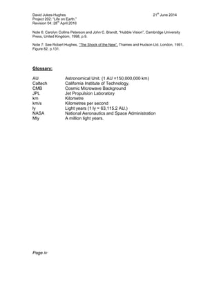 David Jukes-Hughes 21
st
June 2014
Project 202: “Life on Earth.”
Revision 04: 28
th
April 2016
Note 6: Carolyn Collins Peterson and John C. Brandt, “Hubble Vision”, Cambridge University
Press, United Kingdom, 1998, p.9.
Note 7: See Robert Hughes, “The Shock of the New”, Thames and Hudson Ltd, London, 1991,
Figure 82. p.131.
Glossary:
AU Astronomical Unit. (1 AU =150,000,000 km)
Caltech California Institute of Technology.
CMB Cosmic Microwave Background
JPL Jet Propulsion Laboratory
km Kilometre
km/s Kilometres per second
ly Light years (1 ly = 63,115.2 AU.)
NASA National Aeronautics and Space Administration
Mly A million light years.
Page iv
 