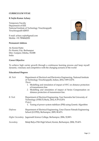 Page | 1
CURRICULUM VITAE
K Sujita Kumar Achary
Temporary Faculty
Department of EEE
National Institute of Technology Tiruchirappalli
Tiruchirappalli 620015
E-mail: achary.sujita@gmail.com
Mobile: +91 7894842050
Permanent Address
At: Konisi Hatto
Po: Konisi, City: Berhampur
Dist.: Ganjam, Odisha, 761008
India
Career Objective
To achieve high carrier growth through a continuous learning process and keep myself
dynamic, visionary and competitive with the changing scenario of the world
Educational Degrees
M. Tech Department of Electrical and Electronics Engineering, National Institute
of Technology Tiruchirappalli, Indian, 2016, 9.89 CGPA
Thesis:
1. Modelling and simulation of impact of SVC on distance protection
of transmission line.
2. Modelling and simulation of impact of Series Compensation on
distance protection of transmission line.
B. Tech Department of Electrical Engineering, Veer Surendra Sai University of
Technology (VSSUT) Burla, 2012, 8.39 CGPA
Project:
1. Tuning of power system stabilizer (PSS) using Genetic Algorithm
Diploma Department of Electrical Engineering, Uma Charan Patnaik Engineering
School (UCPES), Berhampur, 2009, 80.45%
Higher Secondary Jagannath Science College, Berhampur, 2006, 52.88%
Secondary Balaji Bidya Pith High School, Konisi, Berhampur, 2004, 55.60%
 
