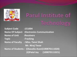 Subject Code     :151004
Name Of Subject  :Electronics Communication
Name of Unit     :Receivers
Topic            :Tracking
Name of Faculty  : Miss. Tanvi Shah
                   Mr. Niraj Tevar
Name of Students : (i)Savalia Avani(100870111020)
                    (ii)Patel Jay  (100870111021)
 