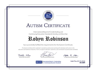 AUTISM CERTIFICATE
International Board of Credentialing and
Continuing Education Standards hereby certifies that
Robyn Robinson
has successfully fulfilled the requirements for the Autism Certificate.
The Autism Certificate (AC) credential is awarded to professionals working with individuals with autism in the
education and healthcare industries. The AC recognizes education, experience, and commitment of professionals worldwide.
Valid Thru 02-23-2018
AC1684
Powered by TCPDF (www.tcpdf.org)
 