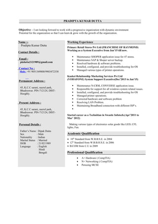 PRADIPTA KUMAR DUTTA
Objective: - I am looking forward to work with a progressive organization with dynamic environment
Potential for the organization so that I can learn & grow with the growth of the organization.
Name :-
Pradipta Kumar Dutta
Contact Details :
Email :
pkdutta2121989@gmail.com
Contact No :
Mob: +91 9051349800/9903472338
Permanent Address :
45, K.C.C sarani, nazrul park,
Bhadreswar. PIN-712124, DIST-
Hooghly.
Present Address :
45, K.C.C sarani, nazrul park,
Bhadreswar. PIN-712124, DIST-
Hooghly.
Personal Details :
Father’s Name : Dipak Dutta
Sex : Male
Nationality : Indian
Marital Status : Married
DOB : 21/02/1989
Language : English
Hindi
Bengali
Working Experience
Primarc Retail Stores Pvt Ltd (FRANCHISE OF RAYMOND)
Working as a System Executive from Jan’15 till now.
 Maintenance SHOPER application issue for 47 stores.
 Maintenance SAP & Shoper server backup.
 Resolved hardware & software problems.
 Installed, configured, and provide troubleshooting for OS
 Managed various types of printer operations.
Kankei Relationship Marketing Services Pvt Ltd
(VODAFONE) System Support Executive(Dec’2013 to Jan’15)
 Maintenance N-CRM, CONVERSE application issue.
 Responsible for support for all windows system related issues.
 Installed, configured, and provide troubleshooting for OS
 Managed printer operations.
 Corrected hardware and software problem
 Resolving LAN Problem.
 Maintaining Broadband connection with different ISP’s.

Started career as a Technitian in Swastic Infotech.(Apr’2011 to
Mar’ 2012)
Making various types of electronics solar goods like LED, CFL
lights, Fan.
Academic Qualification
• 10th
Standard from W.B.B.S.E. in 2004
• 12th
Standard from W.B.B.H.S.E. in 2006
• B.COM from C.U in 2009
Professional Qualification
• A+ Hardware ( CompTIA)
• N+ Networking ( CompTIA)
• Perusing MCSE
 