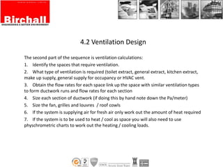4.2 Ventilation Design
The second part of the sequence is ventilation calculations:
1. Identify the spaces that require ventilation.
2. What type of ventilation is required (toilet extract, general extract, kitchen extract,
make up supply, general supply for occupancy or HVAC vent.
3. Obtain the flow rates for each space link up the space with similar ventilation types
to form ductwork runs and flow rates for each section
4. Size each section of ductwork (if doing this by hand note down the Pa/meter)
5. Size the fan, grilles and louvres / roof cowls
6. If the system is supplying air for fresh air only work out the amount of heat required
7. If the system is to be used to heat / cool as space you will also need to use
physchrometric charts to work out the heating / cooling loads.
 