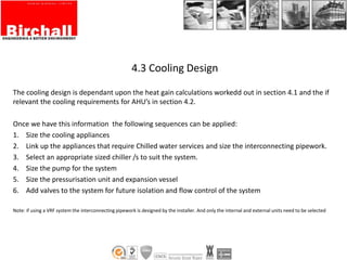 4.3 Cooling Design
The cooling design is dependant upon the heat gain calculations workedd out in section 4.1 and the if
relevant the cooling requirements for AHU’s in section 4.2.
Once we have this information the following sequences can be applied:
1. Size the cooling appliances
2. Link up the appliances that require Chilled water services and size the interconnecting pipework.
3. Select an appropriate sized chiller /s to suit the system.
4. Size the pump for the system
5. Size the pressurisation unit and expansion vessel
6. Add valves to the system for future isolation and flow control of the system
Note: if using a VRF system the interconnecting pipework is designed by the installer. And only the internal and external units need to be selected
 