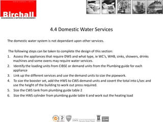 4.4 Domestic Water Services
The domestic water system is not dependant upon other services.
The following steps can be taken to complete the design of this section:
1. Assess the appliances that require DWS and what type, ie WC’s, WHB, sinks, showers, drinks
machines and some ovens may require water services.
2. Identify the loading units from CIBSE or demand units from the Plumbing guide for each
appliance
3. Link up the different services and use the demand units to size the pipework.
4. To size the booster set, add the HWS to CWS demand units and covert the total into L/sec and
use the height of the building to work out press required.
5. Size the CWS tank from plumbing guide table 2
6. Size the HWS cylinder from plumbing guide table 6 and work out the heating load
 