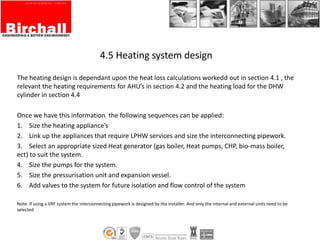 4.5 Heating system design
The heating design is dependant upon the heat loss calculations workedd out in section 4.1 , the
relevant the heating requirements for AHU’s in section 4.2 and the heating load for the DHW
cylinder in section 4.4
Once we have this information the following sequences can be applied:
1. Size the heating appliance’s
2. Link up the appliances that require LPHW services and size the interconnecting pipework.
3. Select an appropriate sized Heat generator (gas boiler, Heat pumps, CHP, bio-mass boiler,
ect) to suit the system.
4. Size the pumps for the system.
5. Size the pressurisation unit and expansion vessel.
6. Add valves to the system for future isolation and flow control of the system
Note: if using a VRF system the interconnecting pipework is designed by the installer. And only the internal and external units need to be
selected
 