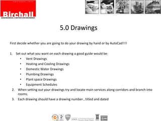 5.0 Drawings
First decide whether you are going to do your drawing by hand or by AutoCad!!!!
1. Set out what you want on each drawing a good guide would be:
• Vent Drawings
• Heating and Cooling Drawings
• Domestic Water Drawings
• Plumbing Drawings
• Plant space Drawings
• Equipment Schedules
2. When setting out your drawings try and locate main services along corridors and branch into
rooms.
3. Each drawing should have a drawing number , titled and dated
 