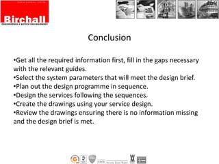 Conclusion
•Get all the required information first, fill in the gaps necessary
with the relevant guides.
•Select the system parameters that will meet the design brief.
•Plan out the design programme in sequence.
•Design the services following the sequences.
•Create the drawings using your service design.
•Review the drawings ensuring there is no information missing
and the design brief is met.
 
