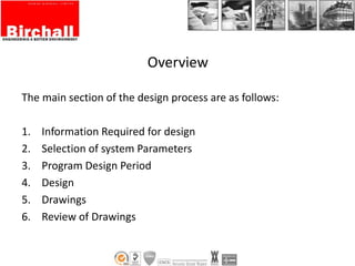 Overview
The main section of the design process are as follows:
1. Information Required for design
2. Selection of system Parameters
3. Program Design Period
4. Design
5. Drawings
6. Review of Drawings
 