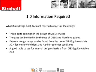 1.0 Information Required
What if my design brief does not cover all aspects of the design:
• This is quite common in the design of M&E services
• The gaps can be filled in by the use of CIBSE and Plumbing guides.
• External design temps can be found from the use of CIBSE guide A table
A2.4 for winter conditions and A2.6 for summer conditions
• A good table to use for internal design criteria is from CIBSE guide A table
A1.5
 