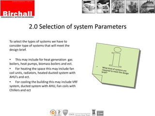 2.0 Selection of system Parameters
To select the types of systems we have to
consider type of systems that will meet the
design brief.
• This may include for heat generation gas
boilers, heat pumps, biomass boilers and ect.
• For heating the space this may include fan
coil units, radiators, heated ducted system with
AHU’s and ect.
• For cooling the building this may include VRF
system, ducted system with AHU, Fan coils with
Chillers and ect
 