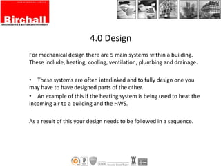 4.0 Design
For mechanical design there are 5 main systems within a building.
These include, heating, cooling, ventilation, plumbing and drainage.
• These systems are often interlinked and to fully design one you
may have to have designed parts of the other.
• An example of this if the heating system is being used to heat the
incoming air to a building and the HWS.
As a result of this your design needs to be followed in a sequence.
 