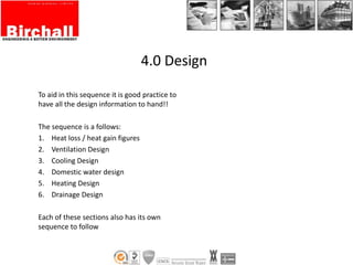 To aid in this sequence it is good practice to
have all the design information to hand!!
The sequence is a follows:
1. Heat loss / heat gain figures
2. Ventilation Design
3. Cooling Design
4. Domestic water design
5. Heating Design
6. Drainage Design
Each of these sections also has its own
sequence to follow
4.0 Design
 