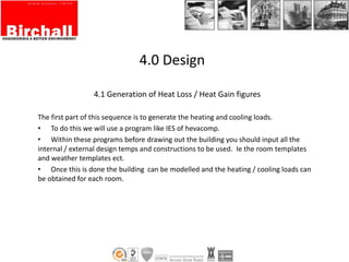 4.1 Generation of Heat Loss / Heat Gain figures
The first part of this sequence is to generate the heating and cooling loads.
• To do this we will use a program like IES of hevacomp.
• Within these programs before drawing out the building you should input all the
internal / external design temps and constructions to be used. Ie the room templates
and weather templates ect.
• Once this is done the building can be modelled and the heating / cooling loads can
be obtained for each room.
4.0 Design
 