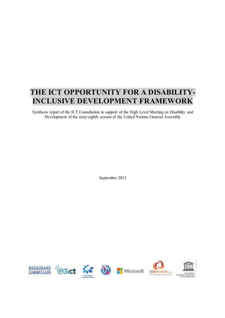 THE ICT OPPORTUNITY FOR A DISABILITY-
INCLUSIVE DEVELOPMENT FRAMEWORK
Synthesis report of the ICT Consultation in support of the High Level Meeting on Disability and
Development of the sixty-eighth session of the United Nations General Assembly
September 2013
 