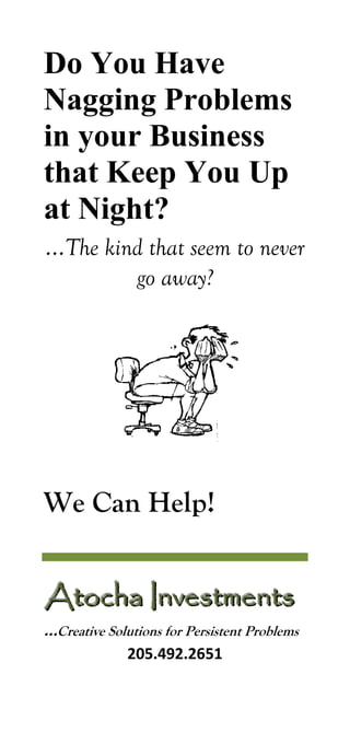 Do You Have Nagging Problems in your Business that Keep You Up at Night? 
…The kind that seem to never go away? 
We Can Help! 
AAAtttoooccchhhaaa IIInnnvvveeessstttmmmeeennntttsss 
…Creative Solutions for Persistent Problems 
205.492.2651  