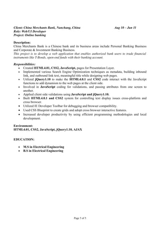 Client: China Merchants Bank, Nanchang, China Aug 10 – Jun 11
Role: Web/UI Developer
Project: Online banking
Description:
China Merchants Bank is a Chinese bank and its business areas include Personal Banking Business
and Corporate & Investment Banking Business.
This project is to develop a web application that enables authorized bank users to trade financial
instruments like T-Bonds, open-end funds with their banking account.
Responsibilities:
• Created HTML4.01, CSS2, JavaScript, pages for Presentation Layer.
• Implemented various Search Engine Optimization techniques as metadata, building inbound
link, and outbound link text, meaningful title while designing web pages.
• Utilized jQuery1.10 to make the HTML4.0.1 and CSS2 code interact with the JavaScript
functions to add dynamism to the web pages at the client side.
• Involved in JavaScript coding for validations, and passing attributes from one screen to
another.
• Applied client side validations using JavaScript and jQuery1.10.
• Built HTML4.0.1 and CSS2 system for controlling text display issues cross-platform and
cross browser.
• Utilized IE Developer Toolbar for debugging and browser compatibility.
• Used CSS Blueprint to create grids and adopt cross browser interactive features.
• Increased developer productivity by using efficient programming methodologies and local
development.
Environment:
HTML4.01, CSS2, JavaScript, jQuery1.10, AJAX
EDUCATION:
• M.S in Electrical Engineering
• B.S in Electrical Engineering
Page 5 of 5
 