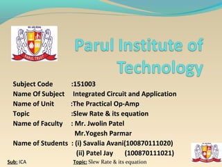 Subject Code     :151003
  Name Of Subject   Integrated Circuit and Application
  Name of Unit     :The Practical Op-Amp
  Topic            :Slew Rate & its equation
  Name of Faculty  : Mr. Jwolin Patel
                     Mr.Yogesh Parmar
  Name of Students : (i) Savalia Avani(100870111020)
                     (ii) Patel Jay   (100870111021)
Sub: ICA             Topic: Slew Rate & its equation
 