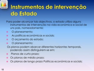 Para poder alcançar tais objectivos, o estado utiliza alguns
instrumentos de intervenção na vida económica e social de
uns pais, nomeadamente:

O planeamento;

As políticas económicas e sociais;

O orçamento do estado;

O planeamento;
Os planos podem abarcar diferentes horizontes temporais,
podendo assim distinguirem-se em:
 Planos de curto prazo;
 Os planos de médio prazo;
 Os planos de longo prazo Politicas económicas e sociais;
12

 
