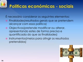 É necessário considerar os seguintes elementos:
 Finalidades(resultados gerais que se pretendem
alcançar com essa politica)
 Objectivos(pretende modificar ou alterar,
apresentando estes de forma precisa e
quantificada do que as finalidades)
 Instrumentos(meios para atingir os resultados
pretendidos)

14

 