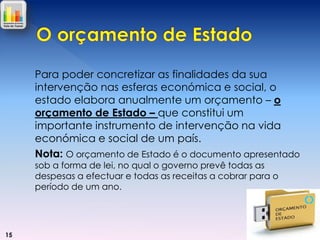 Para poder concretizar as finalidades da sua
intervenção nas esferas económica e social, o
estado elabora anualmente um orçamento – o
orçamento de Estado – que constitui um
importante instrumento de intervenção na vida
económica e social de um país.
Nota: O orçamento de Estado é o documento apresentado
sob a forma de lei, no qual o governo prevê todas as
despesas a efectuar e todas as receitas a cobrar para o
período de um ano.

15

 