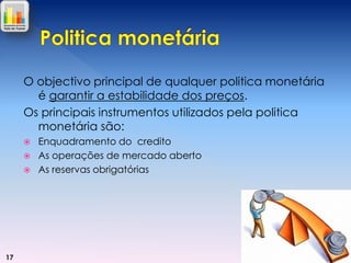 O objectivo principal de qualquer politica monetária
é garantir a estabilidade dos preços.
Os principais instrumentos utilizados pela politica
monetária são:




17

Enquadramento do credito
As operações de mercado aberto
As reservas obrigatórias

 