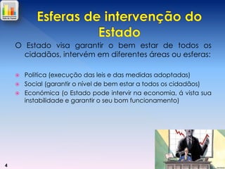 O Estado visa garantir o bem estar de todos os
cidadãos, intervém em diferentes áreas ou esferas:




4

Politica (execução das leis e das medidas adoptadas)
Social (garantir o nível de bem estar a todos os cidadãos)
Económica (o Estado pode intervir na economia, á vista sua
instabilidade e garantir o seu bom funcionamento)

 