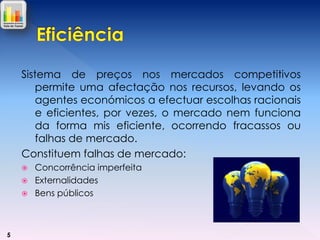 Sistema de preços nos mercados competitivos
permite uma afectação nos recursos, levando os
agentes económicos a efectuar escolhas racionais
e eficientes, por vezes, o mercado nem funciona
da forma mis eficiente, ocorrendo fracassos ou
falhas de mercado.
Constituem falhas de mercado:




5

Concorrência imperfeita
Externalidades
Bens públicos

 