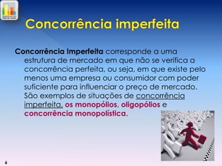 Concorrência Imperfeita corresponde a uma
estrutura de mercado em que não se verifica a
concorrência perfeita, ou seja, em que existe pelo
menos uma empresa ou consumidor com poder
suficiente para influenciar o preço de mercado.
São exemplos de situações de concorrência
imperfeita, os monopólios, oligopólios e
concorrência monopolística.

6

 