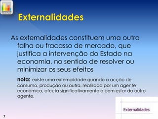As externalidades constituem uma outra
falha ou fracasso de mercado, que
justifica a intervenção do Estado na
economia, no sentido de resolver ou
minimizar os seus efeitos
nota: existe uma externalidade quando a acção de
consumo, produção ou outra, realizada por um agente
económico, afecta significativamente o bem estar do outro
agente.

7

 