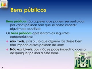 Bens públicos são aqueles que podem ser usufruídos
por varias pessoas sem que se possa impedir
alguém de os utilizar.
Os bens públicos apresentam as seguintes
características:
 não rivais, pois o uso que alguém faz desse bem
não impede outras pessoas de usar;
 Não excluíveis, pois não se pode impedir o acesso
de qualquer pessoa a esse bem.

8

 