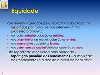 Rendimentos gerados pela realização da produção
repartidos por todos os que intervieram no
processo produtivo:





Ao factor trabalho caberão os salários;
Aos proprietários de imóveis caberão as rendas;
Aos empresários caberão os lucros;
Aos detentores de capital/dinheiro, caberão os juros;

Esta repartição efectuada pelo mercado repartição primária dos rendimentos – distribuição
dos rendimentos e o acesso a níveis de bem estar.

9

 