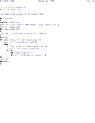 P-214 E6.CPP

March 5, 2014

#include <iostream.h>
#include <conio.h>
//problema 6, pag. 214. 5/ marzo/ 2014
int main()
{
double tolerancia ;
cout <<"n Por favor introduzca la tolerancia: " ;
cin >> tolerancia ;
if(tolerancia <0.1)
{
cout <<"n Exploracion espacial" <<endl;
}
else {
if (tolerancia >=0.1&&tolerancia <1)
{cout <<"n Grado militar" ;}
else {
if (tolerancia >=1&&tolerancia <10)
{cout <<"n Grado comercial" ;}
else {
if (tolerancia >=10)
{cout <<"nGrado de jugete" ;}
}}}
getch ();
return 0;
}

Page 1

 