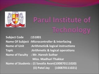 Subject Code    :151001
Name Of Subject :Microcontroller & Interfacing
Name of Unit     :Arithmetic& logical instructions
Topic            :Arithmetic & logical operations
Name of Faculty  : Mr. Haresh Suthar
                   Miss. Madhuri Thakkar
Name of Students : (i) Savalia Avani(100870111020)
                   (ii) Patel Jay   (100870111021)
 