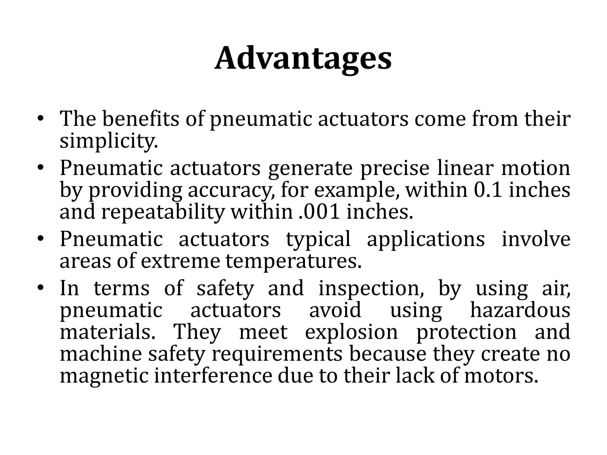 Advantages
• The benefits of pneumatic actuators come from their
simplicity.
• Pneumatic actuators generate precise linear motion
by providing accuracy, for example, within 0.1 inches
and repeatability within .001 inches.
• Pneumatic actuators typical applications involve
areas of extreme temperatures.
• In terms of safety and inspection, by using air,
pneumatic actuators avoid using hazardous
materials. They meet explosion protection and
machine safety requirements because they create no
magnetic interference due to their lack of motors.
 