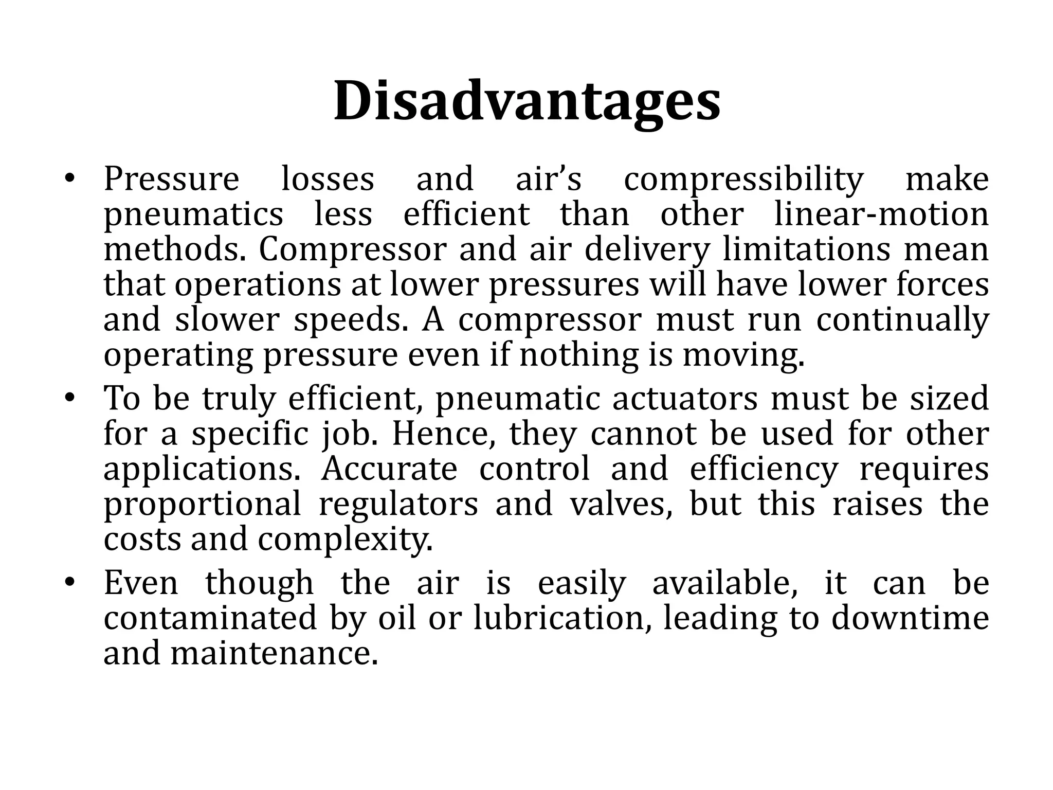 Disadvantages
• Pressure losses and air’s compressibility make
pneumatics less efficient than other linear-motion
methods. Compressor and air delivery limitations mean
that operations at lower pressures will have lower forces
and slower speeds. A compressor must run continually
operating pressure even if nothing is moving.
• To be truly efficient, pneumatic actuators must be sized
for a specific job. Hence, they cannot be used for other
applications. Accurate control and efficiency requires
proportional regulators and valves, but this raises the
costs and complexity.
• Even though the air is easily available, it can be
contaminated by oil or lubrication, leading to downtime
and maintenance.
 