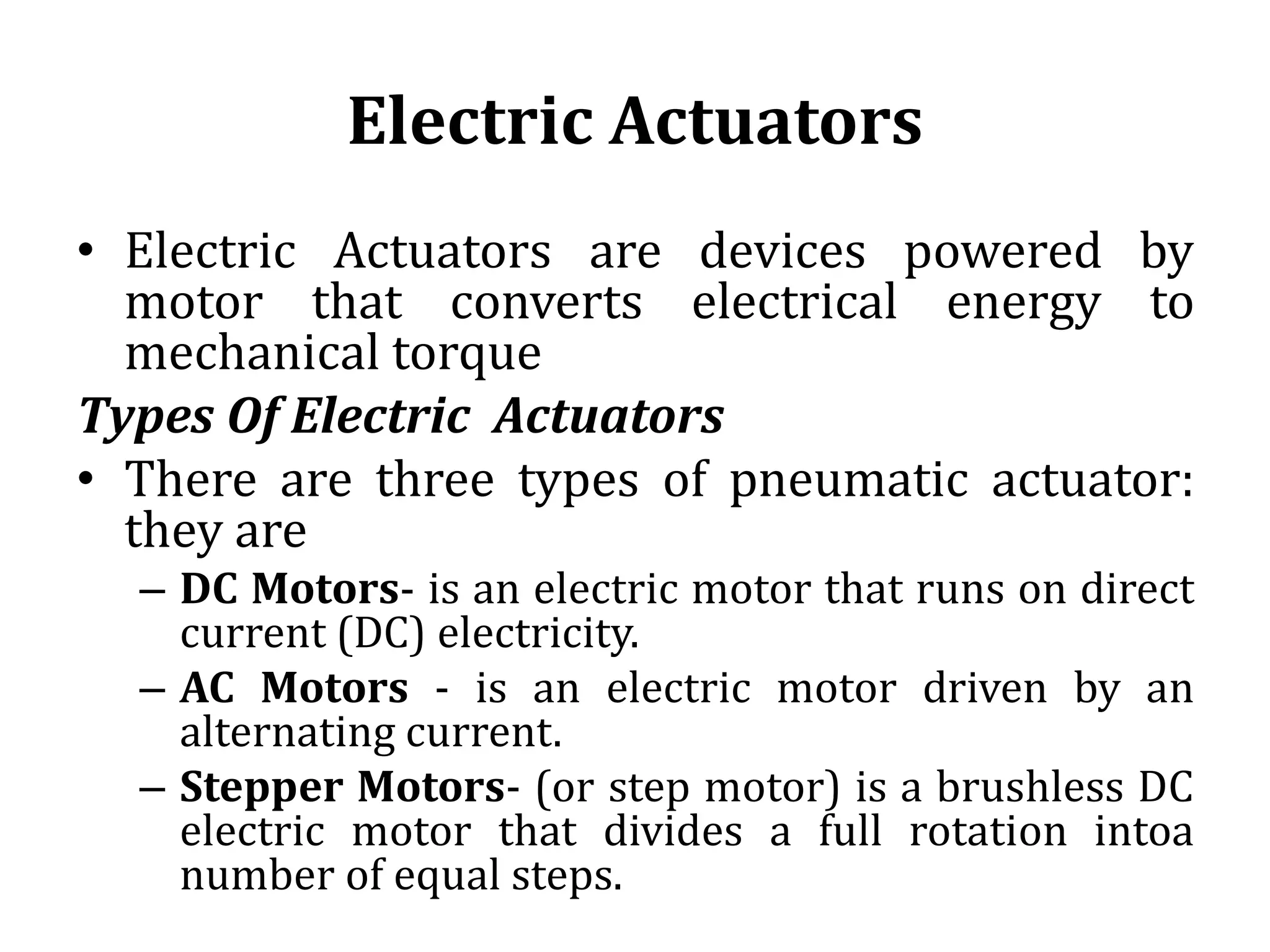 Electric Actuators
• Electric Actuators are devices powered by
motor that converts electrical energy to
mechanical torque
Types Of Electric Actuators
• There are three types of pneumatic actuator:
they are
– DC Motors- is an electric motor that runs on direct
current (DC) electricity.
– AC Motors - is an electric motor driven by an
alternating current.
– Stepper Motors- (or step motor) is a brushless DC
electric motor that divides a full rotation intoa
number of equal steps.
 