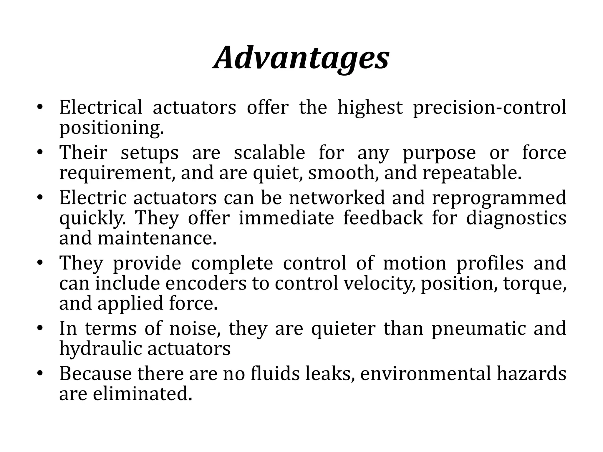 Advantages
• Electrical actuators offer the highest precision-control
positioning.
• Their setups are scalable for any purpose or force
requirement, and are quiet, smooth, and repeatable.
• Electric actuators can be networked and reprogrammed
quickly. They offer immediate feedback for diagnostics
and maintenance.
• They provide complete control of motion profiles and
can include encoders to control velocity, position, torque,
and applied force.
• In terms of noise, they are quieter than pneumatic and
hydraulic actuators
• Because there are no fluids leaks, environmental hazards
are eliminated.
 