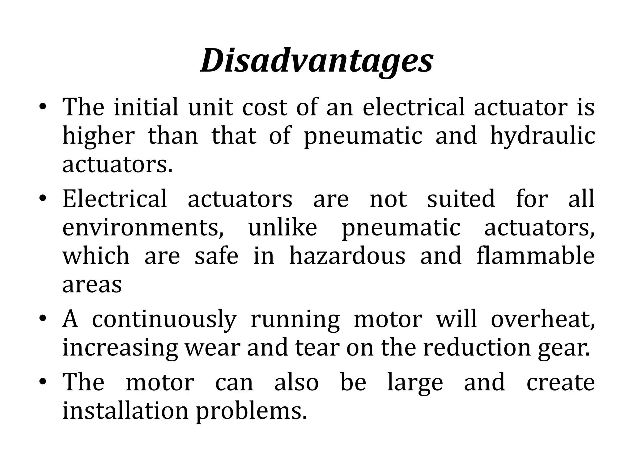 Disadvantages
• The initial unit cost of an electrical actuator is
higher than that of pneumatic and hydraulic
actuators.
• Electrical actuators are not suited for all
environments, unlike pneumatic actuators,
which are safe in hazardous and flammable
areas
• A continuously running motor will overheat,
increasing wear and tear on the reduction gear.
• The motor can also be large and create
installation problems.
 
