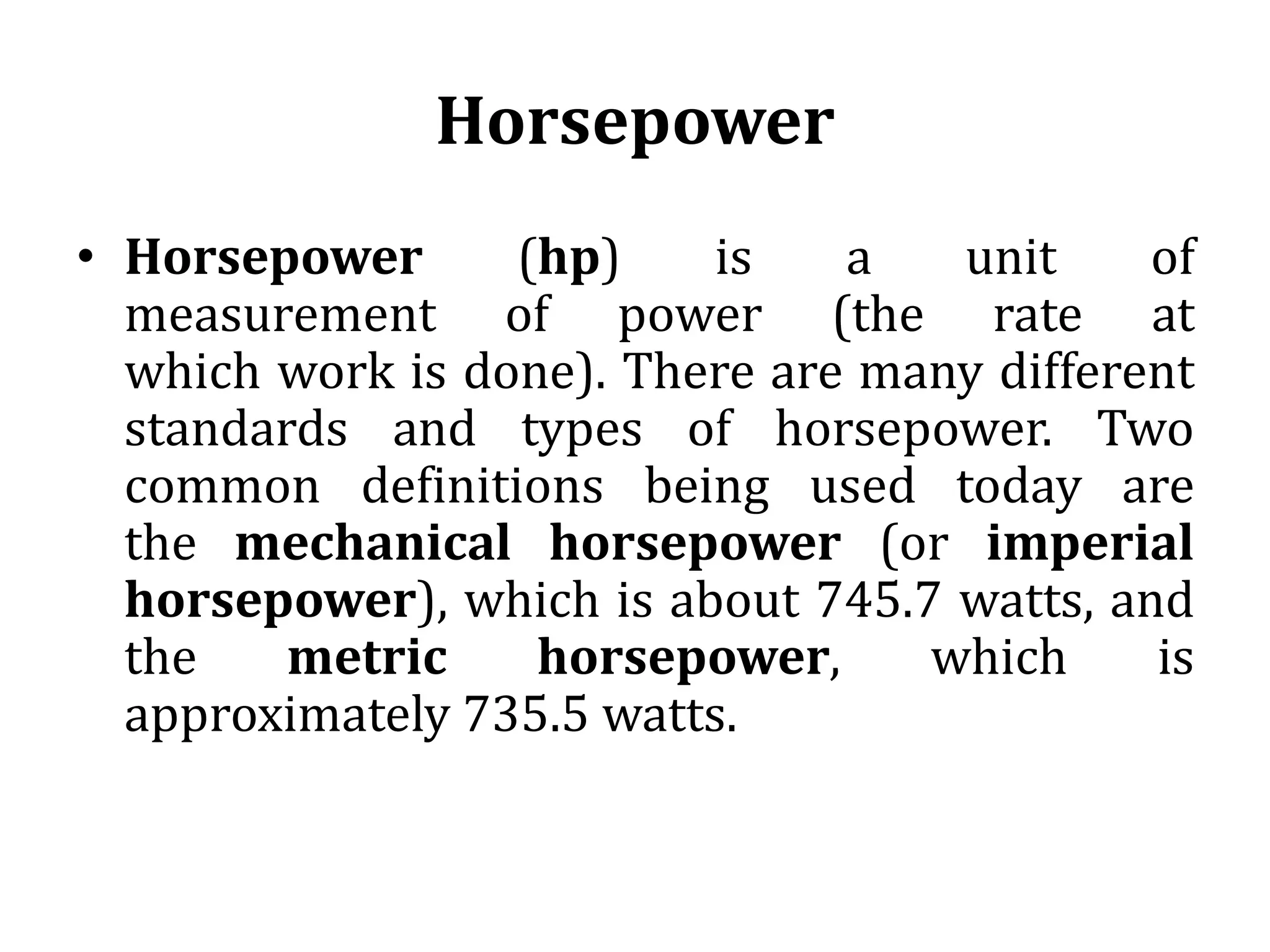 Horsepower
• Horsepower (hp) is a unit of
measurement of power (the rate at
which work is done). There are many different
standards and types of horsepower. Two
common definitions being used today are
the mechanical horsepower (or imperial
horsepower), which is about 745.7 watts, and
the metric horsepower, which is
approximately 735.5 watts.
 
