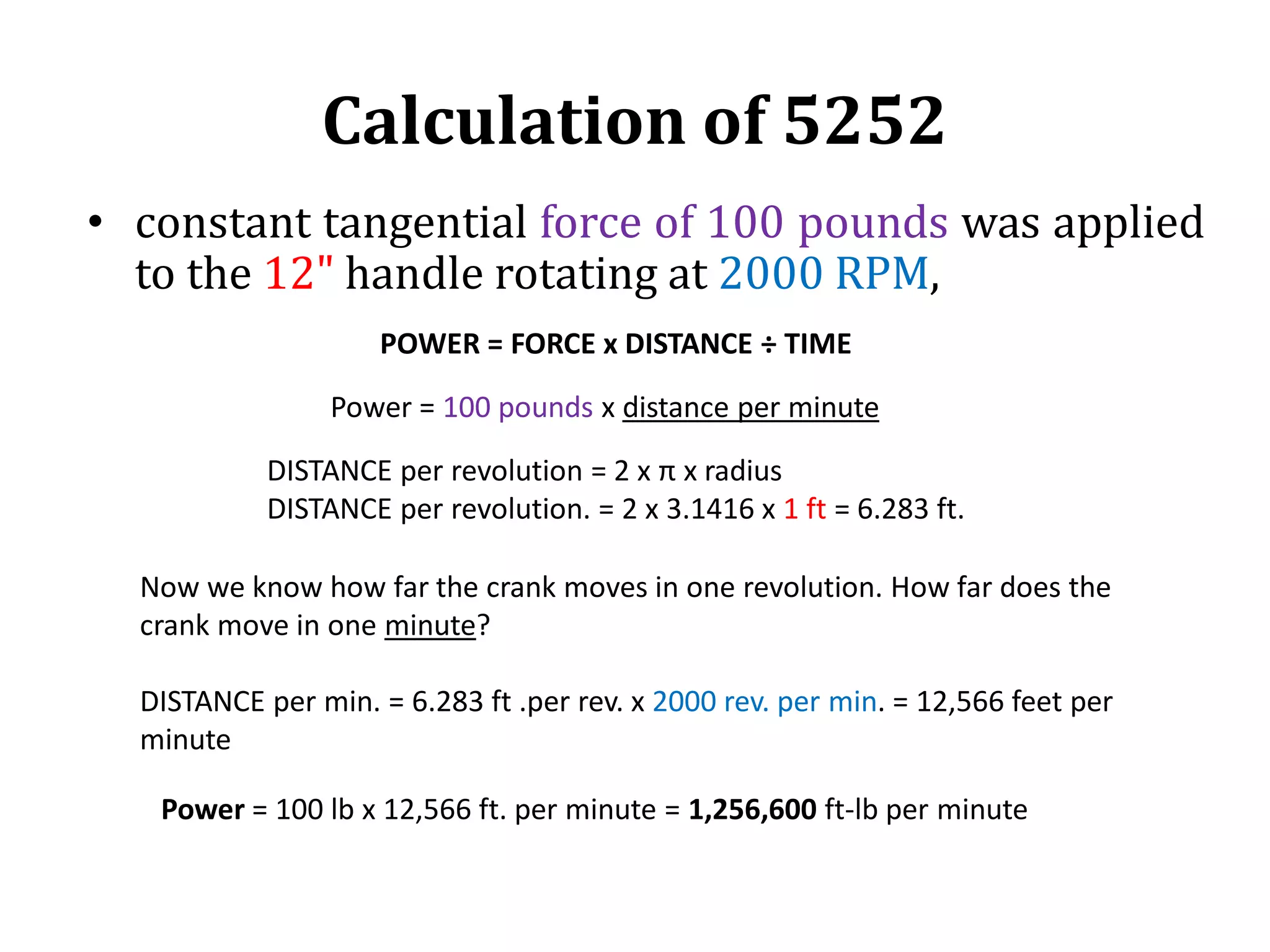 Calculation of 5252
• constant tangential force of 100 pounds was applied
to the 12&quot; handle rotating at 2000 RPM,
POWER = FORCE x DISTANCE ÷ TIME
DISTANCE per revolution = 2 x π x radius
DISTANCE per revolution. = 2 x 3.1416 x 1 ft = 6.283 ft.
Now we know how far the crank moves in one revolution. How far does the
crank move in one minute?
DISTANCE per min. = 6.283 ft .per rev. x 2000 rev. per min. = 12,566 feet per
minute
Power = 100 pounds x distance per minute
Power = 100 lb x 12,566 ft. per minute = 1,256,600 ft-lb per minute
 