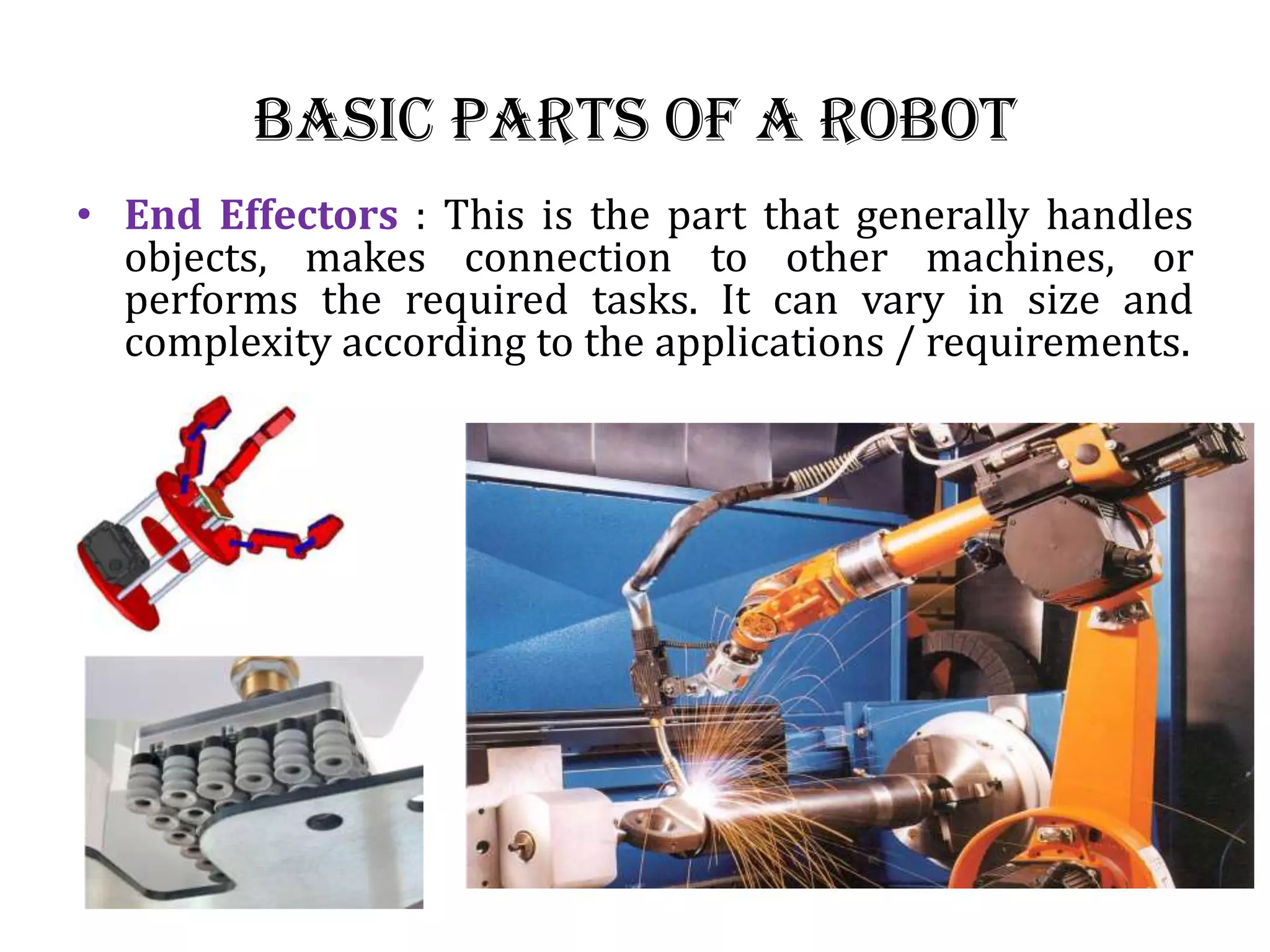 Basic Parts of a Robot
• End Effectors : This is the part that generally handles
objects, makes connection to other machines, or
performs the required tasks. It can vary in size and
complexity according to the applications / requirements.
 
