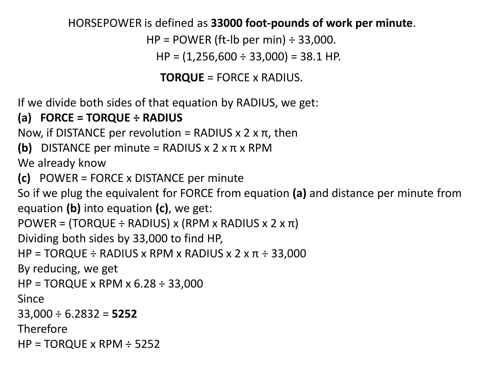 HORSEPOWER is defined as 33000 foot-pounds of work per minute.
HP = POWER (ft-lb per min) ÷ 33,000.
HP = (1,256,600 ÷ 33,000) = 38.1 HP.
TORQUE = FORCE x RADIUS.
If we divide both sides of that equation by RADIUS, we get:
(a) FORCE = TORQUE ÷ RADIUS
Now, if DISTANCE per revolution = RADIUS x 2 x π, then
(b) DISTANCE per minute = RADIUS x 2 x π x RPM
We already know
(c) POWER = FORCE x DISTANCE per minute
So if we plug the equivalent for FORCE from equation (a) and distance per minute from
equation (b) into equation (c), we get:
POWER = (TORQUE ÷ RADIUS) x (RPM x RADIUS x 2 x π)
Dividing both sides by 33,000 to find HP,
HP = TORQUE ÷ RADIUS x RPM x RADIUS x 2 x π ÷ 33,000
By reducing, we get
HP = TORQUE x RPM x 6.28 ÷ 33,000
Since
33,000 ÷ 6.2832 = 5252
Therefore
HP = TORQUE x RPM ÷ 5252
 